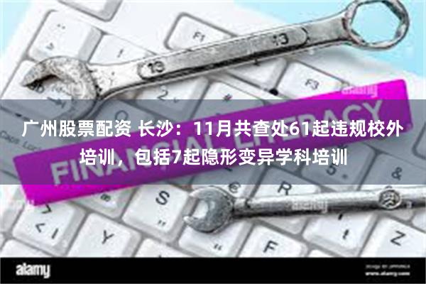 广州股票配资 长沙：11月共查处61起违规校外培训，包括7起隐形变异学科培训