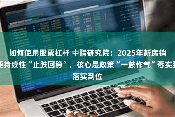 如何使用股票杠杆 中指研究院：2025年新房销售要持续性“止跌回稳”，核心是政策“一鼓作气”落实到位