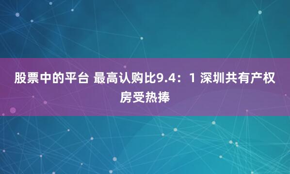 股票中的平台 最高认购比9.4：1 深圳共有产权房受热捧