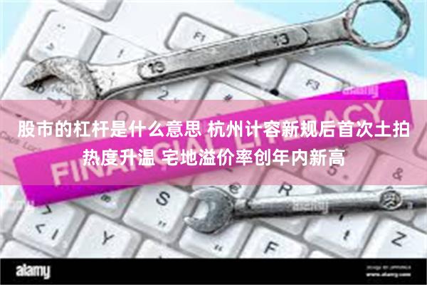 股市的杠杆是什么意思 杭州计容新规后首次土拍热度升温 宅地溢价率创年内新高