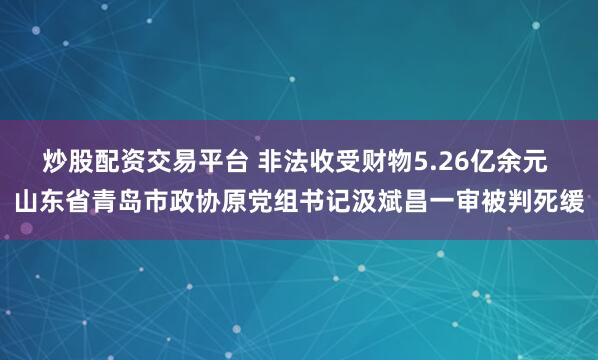 炒股配资交易平台 非法收受财物5.26亿余元 山东省青岛市政协原党组书记汲斌昌一审被判死缓