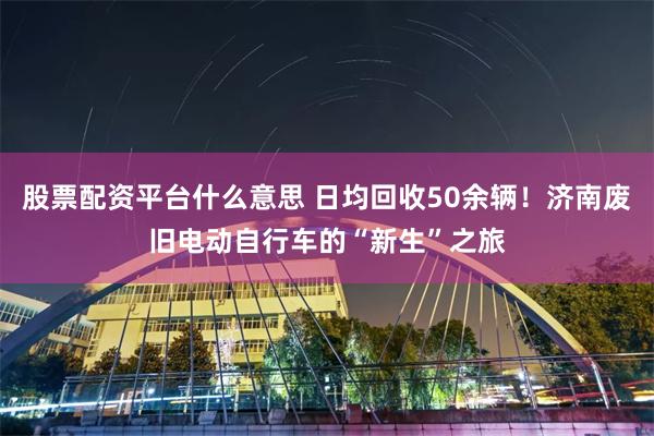 股票配资平台什么意思 日均回收50余辆！济南废旧电动自行车的“新生”之旅