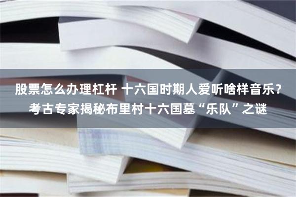 股票怎么办理杠杆 十六国时期人爱听啥样音乐？考古专家揭秘布里村十六国墓“乐队”之谜