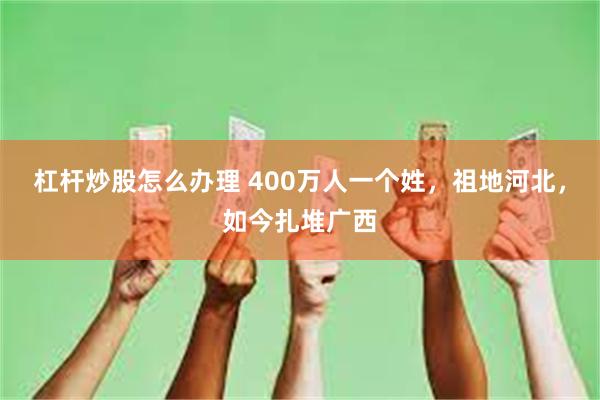 杠杆炒股怎么办理 400万人一个姓，祖地河北，如今扎堆广西