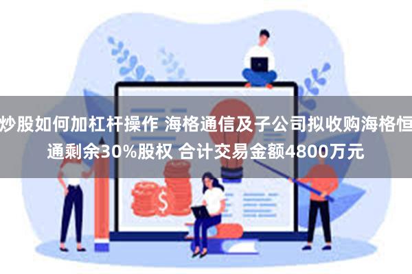 炒股如何加杠杆操作 海格通信及子公司拟收购海格恒通剩余30%股权 合计交易金额4800万元