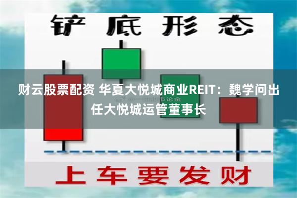 财云股票配资 华夏大悦城商业REIT：魏学问出任大悦城运管董事长