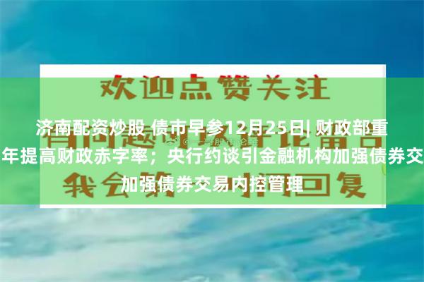 济南配资炒股 债市早参12月25日| 财政部重磅发声，明年提高财政赤字率；央行约谈引金融机构加强债券交易内控管理