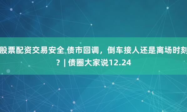 股票配资交易安全 债市回调，倒车接人还是离场时刻？| 债圈大家说12.24