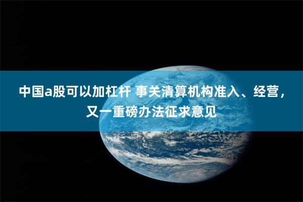 中国a股可以加杠杆 事关清算机构准入、经营，又一重磅办法征求意见