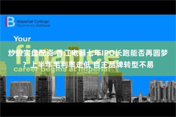 炒股实盘配资 香江电器七年IPO长跑能否再圆梦？上半年毛利率走低 自主品牌转型不易