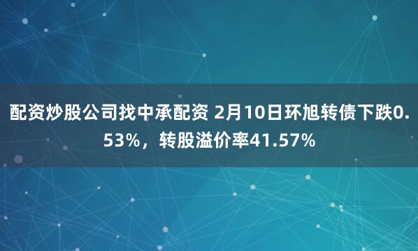 配资炒股公司找中承配资 2月10日环旭转债下跌0.53%，转股溢价率41.57%