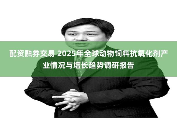 配资融券交易 2025年全球动物饲料抗氧化剂产业情况与增长趋势调研报告