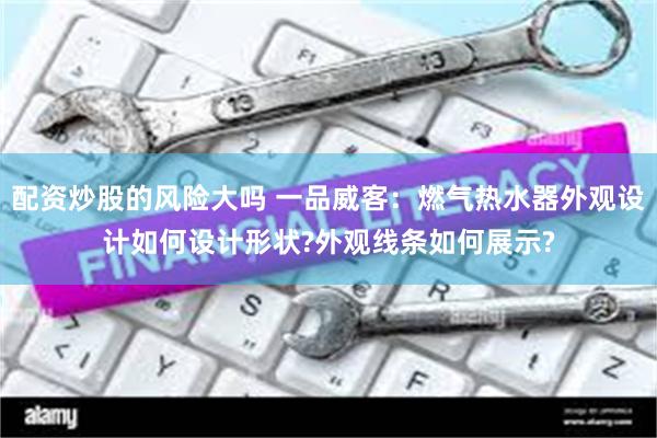 配资炒股的风险大吗 一品威客：燃气热水器外观设计如何设计形状?外观线条如何展示?