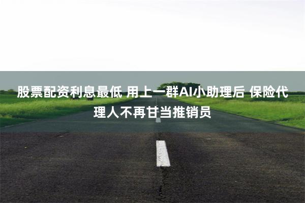 股票配资利息最低 用上一群AI小助理后 保险代理人不再甘当推销员