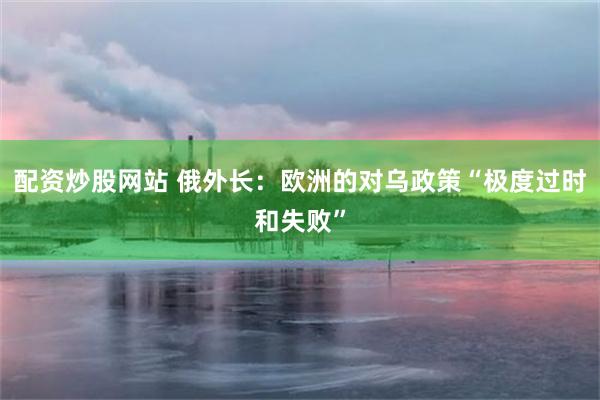 配资炒股网站 俄外长：欧洲的对乌政策“极度过时和失败”