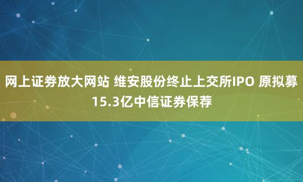 网上证劵放大网站 维安股份终止上交所IPO 原拟募15.3亿中信证券保荐