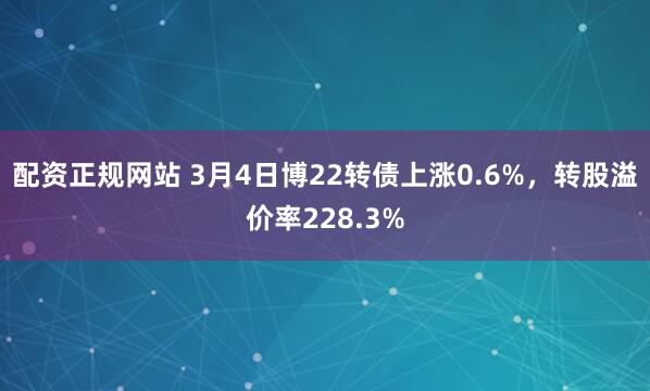 配资正规网站 3月4日博22转债上涨0.6%，转股溢价率228.3%