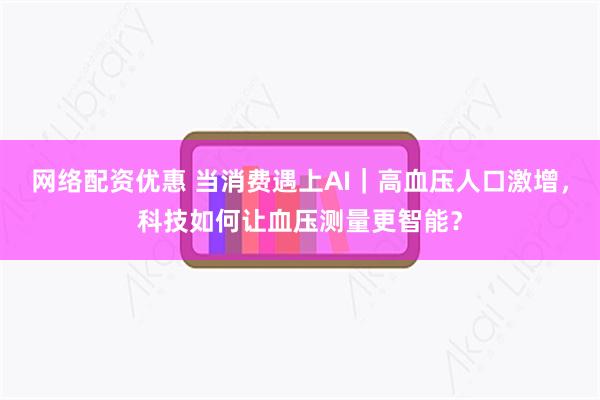 网络配资优惠 当消费遇上AI｜高血压人口激增，科技如何让血压测量更智能？