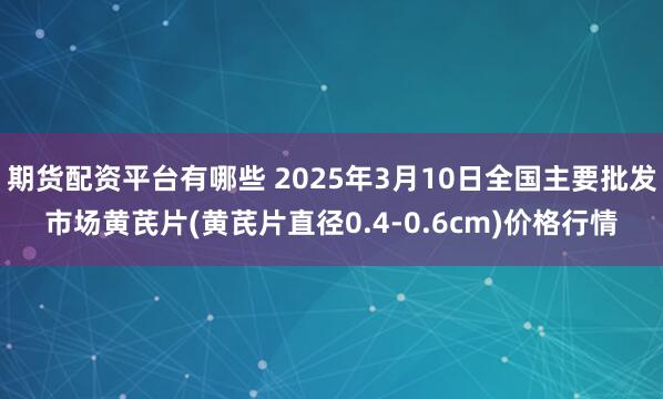 期货配资平台有哪些 2025年3月10日全国主要批发市场黄芪片(黄芪片直径0.4-0.6cm)价格行情