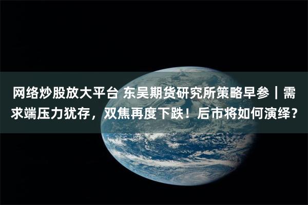 网络炒股放大平台 东吴期货研究所策略早参｜需求端压力犹存，双焦再度下跌！后市将如何演绎？